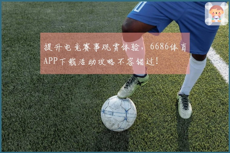 提升电竞赛事观赏体验，6686体育APP下载活动攻略不容错过！