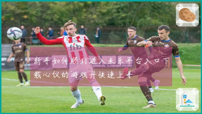 新手如何顺利进入米乐平台入口下载心仪的游戏并快速上手